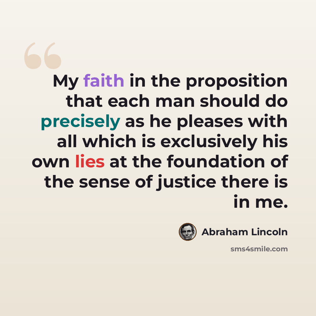 “My faith in the proposition that each man should do precisely as he pleases with all which is exclusively his own lies at the foundation of the sense of justice there is in me.” quote by Abraham Lincoln