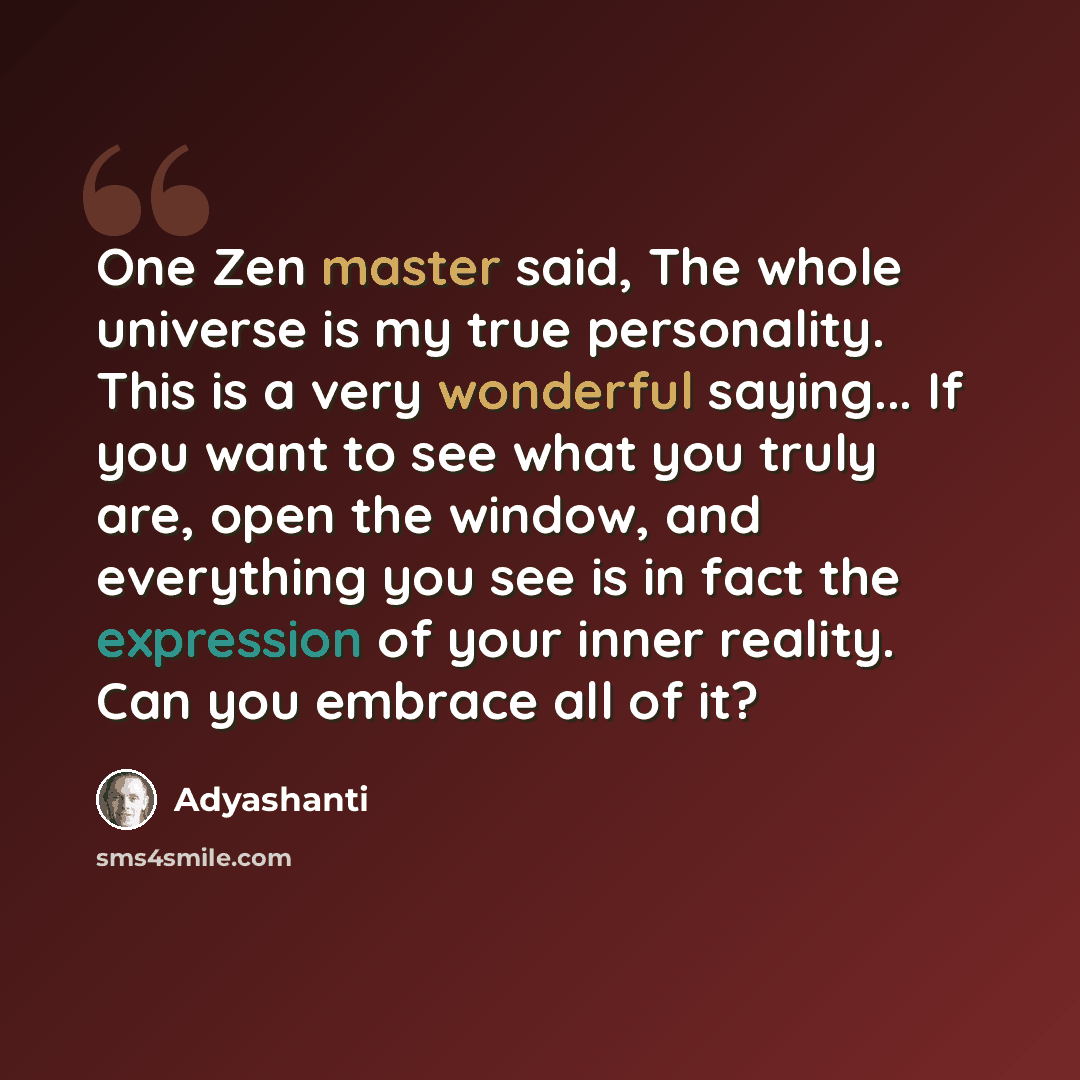 “One Zen master said, The whole universe is my true personality. This is a very wonderful saying... If you want to see what you truly are, open the window, and everything you see is in fact the expression of your inner reality. Can you embrace all of it?” quote by Adyashanti