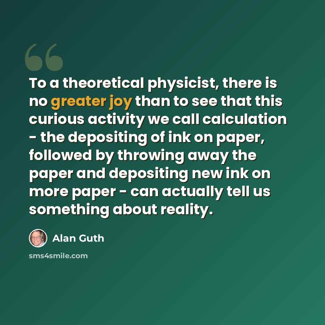 “To a theoretical physicist, there is no greater joy than to see that this curious activity we call calculation - the depositing of ink on paper, followed by throwing away the paper and depositing new ink on more paper - can actually tell us something about reality.” quote by Alan Guth