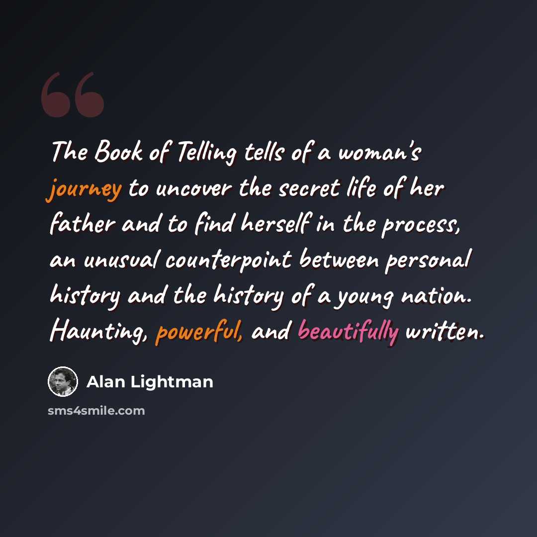 “The Book of Telling tells of a woman's journey to uncover the secret life of her father and to find herself in the process, an unusual counterpoint between personal history and the history of a young nation. Haunting, powerful, and beautifully written.” quote by Alan Lightman