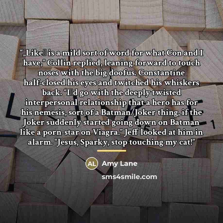 “„Like‟ is a mild sort of word for what Con and I have,” Collin replied, leaning forward to touch noses with the big doofus. Constantine half-closed his eyes and twitched his whiskers back. “I‟d go with the deeply twisted interpersonal relationship that a hero has for his nemesis, sort of a…” quote by Amy Lane