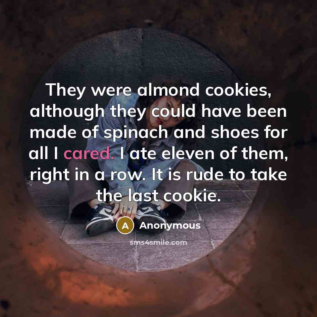 “They were almond cookies, although they could have been made of spinach and shoes for all I cared. I ate eleven of them, right in a row. It is rude to take the last cookie.” quote by Anonymous
