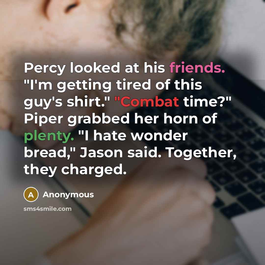 “Percy looked at his friends. "I'm getting tired of this guy's shirt." "Combat time?" Piper grabbed her horn of plenty. "I hate wonder bread," Jason said. Together, they charged.” quote by Anonymous