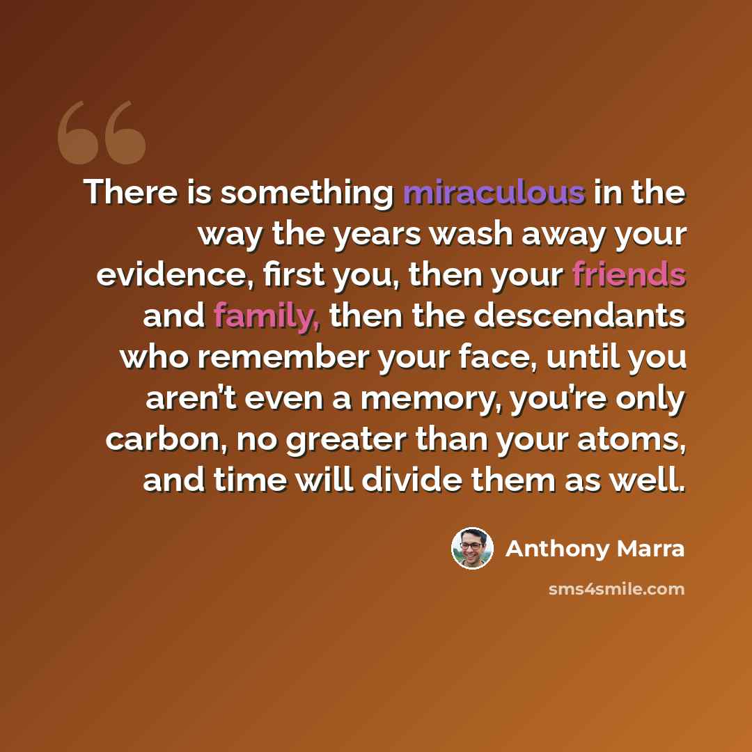 “There is something miraculous in the way the years wash away your evidence, first you, then your friends and family, then the descendants who remember your face, until you aren’t even a memory, you’re only carbon, no greater than your atoms, and time will divide them as well.” quote by Anthony Marra