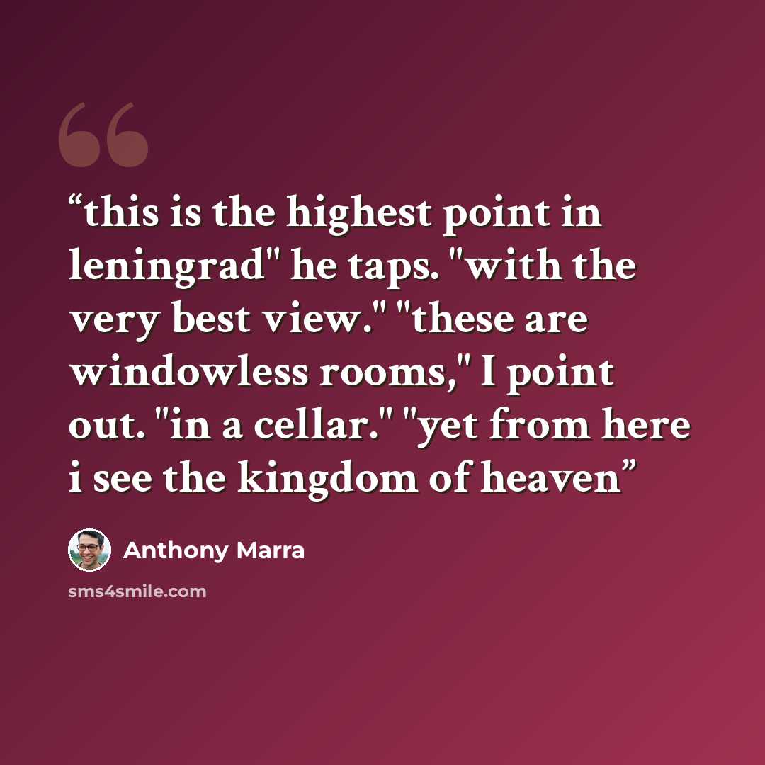 “this is the highest point in leningrad" he taps. "with the very best view." "these are windowless rooms," I point out. "in a cellar." "yet from here i see the kingdom of heaven” quote by Anthony Marra