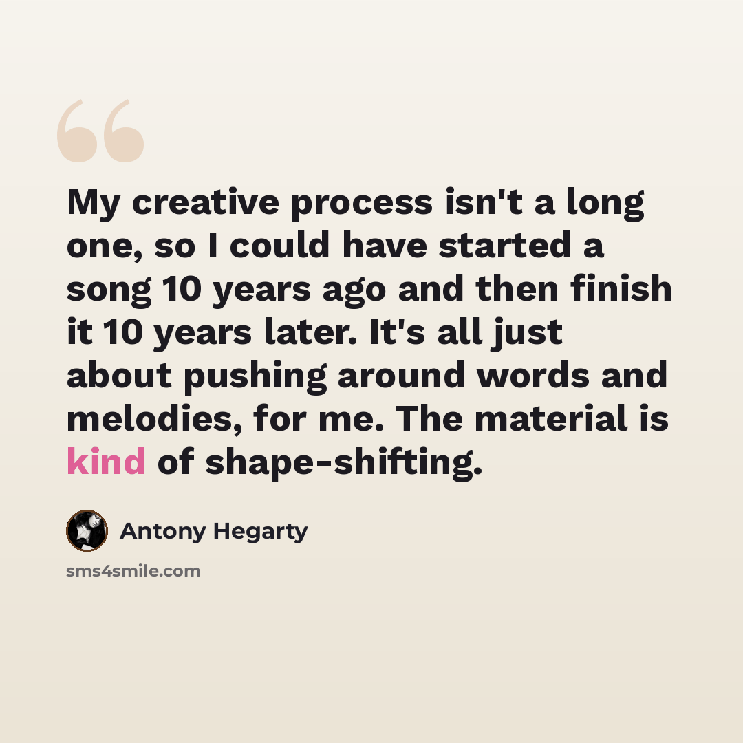 “My creative process isn't a long one, so I could have started a song 10 years ago and then finish it 10 years later. It's all just about pushing around words and melodies, for me. The material is kind of shape-shifting.” quote by Antony Hegarty
