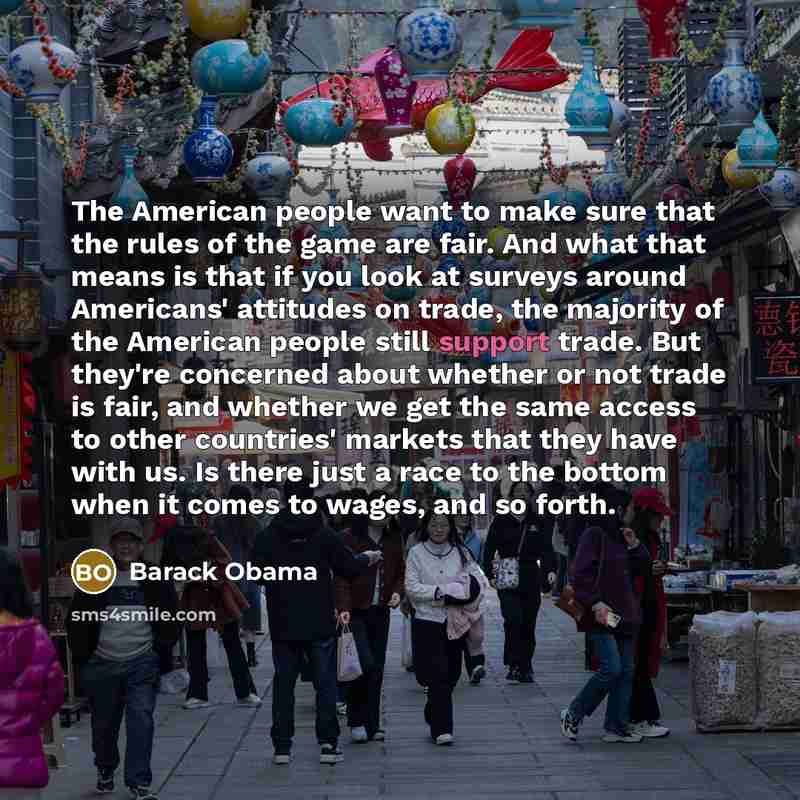 “The American people want to make sure that the rules of the game are fair. And what that means is that if you look at surveys around Americans' attitudes on trade, the majority of the American people still support trade. But they're concerned about whether or not trade is fair, and whether we get…” quote by Barack Obama