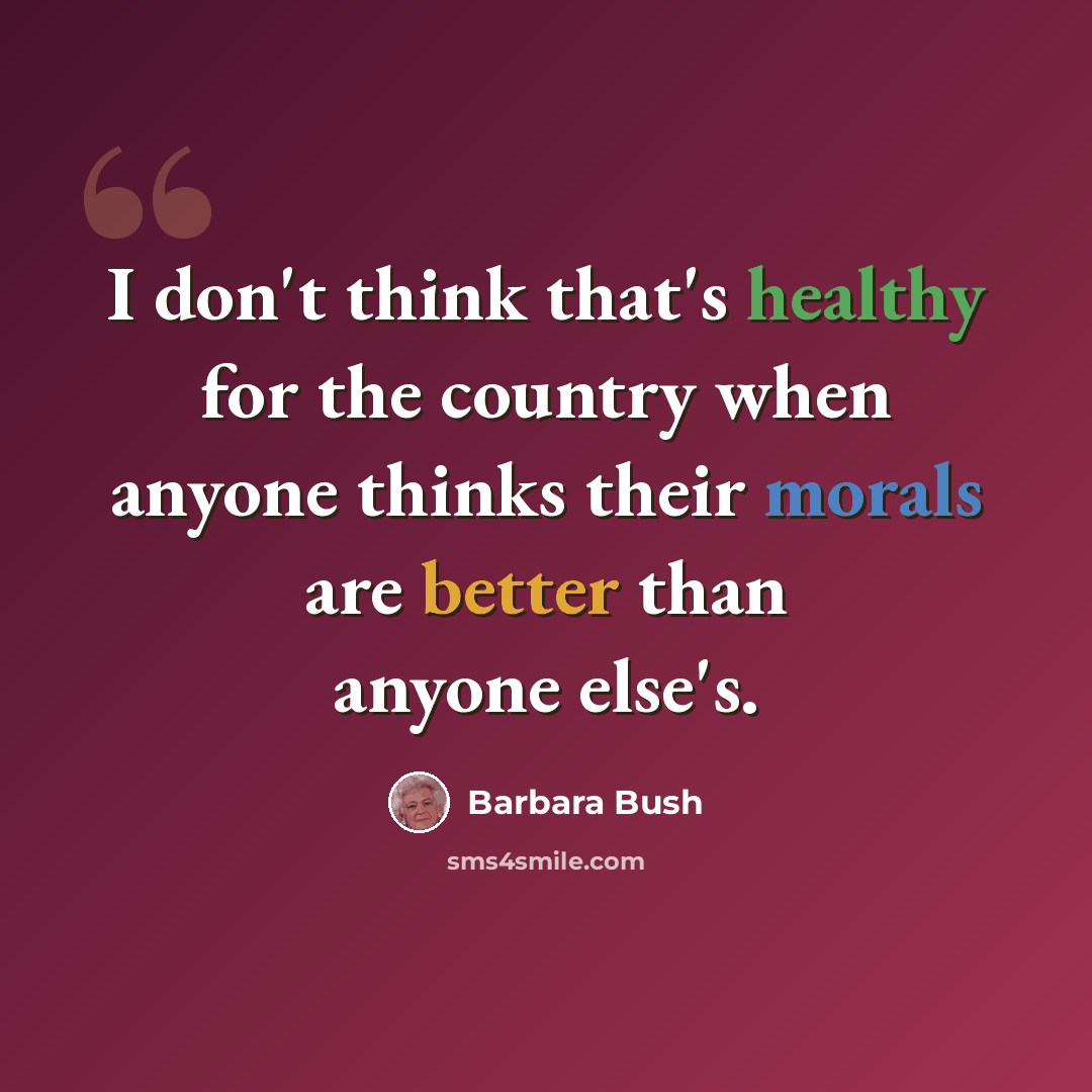 “I don't think that's healthy for the country when anyone thinks their morals are better than anyone else's.” quote by Barbara Bush