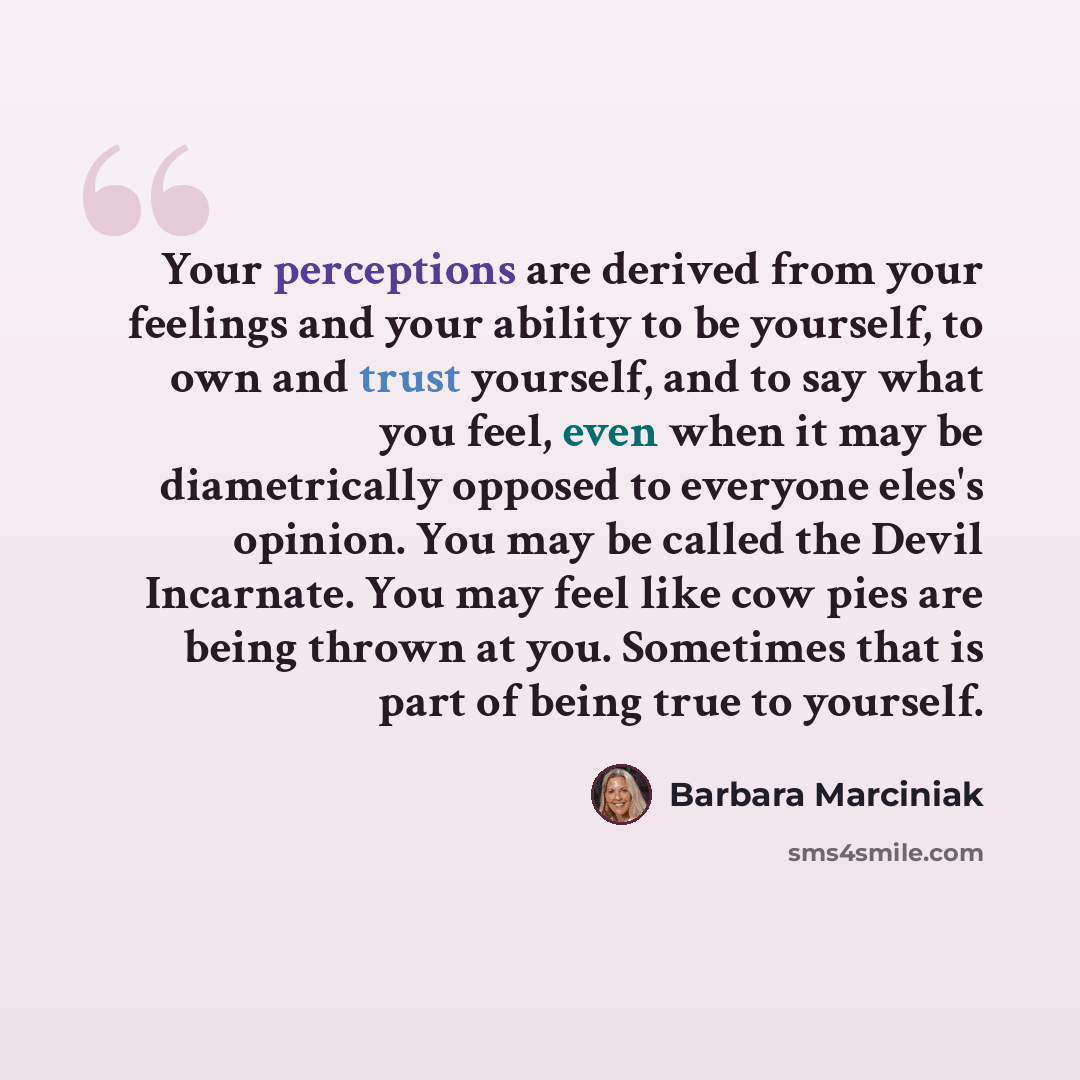 “Your perceptions are derived from your feelings and your ability to be yourself, to own and trust yourself, and to say what you feel, even when it may be diametrically opposed to everyone eles's opinion. You may be called the Devil Incarnate. You may feel like cow pies are being thrown at you…” quote by Barbara Marciniak
