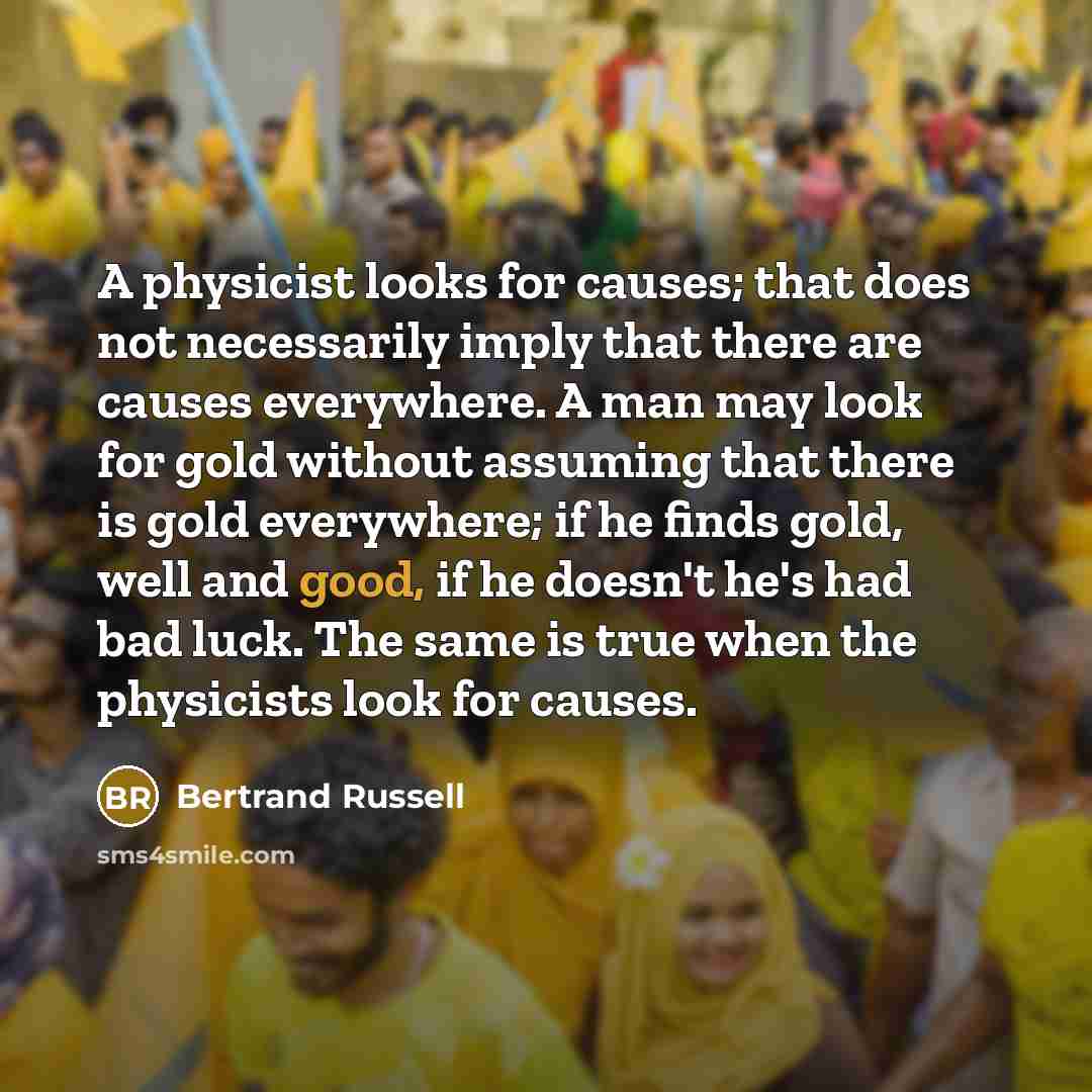 “A physicist looks for causes; that does not necessarily imply that there are causes everywhere. A man may look for gold without assuming that there is gold everywhere; if he finds gold, well and good, if he doesn't he's had bad luck. The same is true when the physicists look for causes.” quote by Bertrand Russell