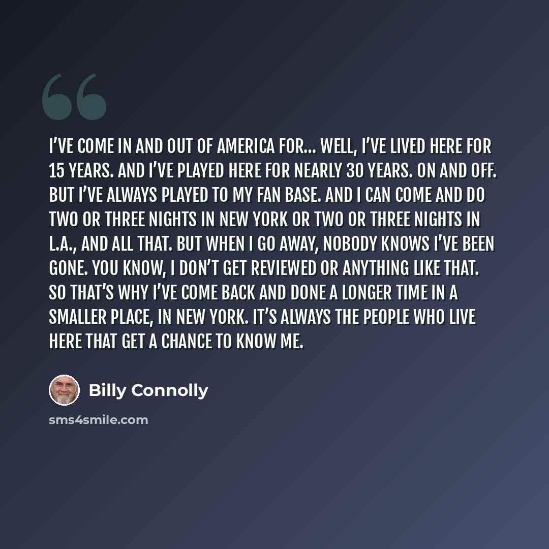 “I’ve come in and out of America for… well, I’ve lived here for 15 years. And I’ve played here for nearly 30 years. On and off. But I’ve always played to my fan base. And I can come and do two or three nights in New York or two or three nights in L.A., and all that. But when I go away, nobody knows…” quote by Billy Connolly