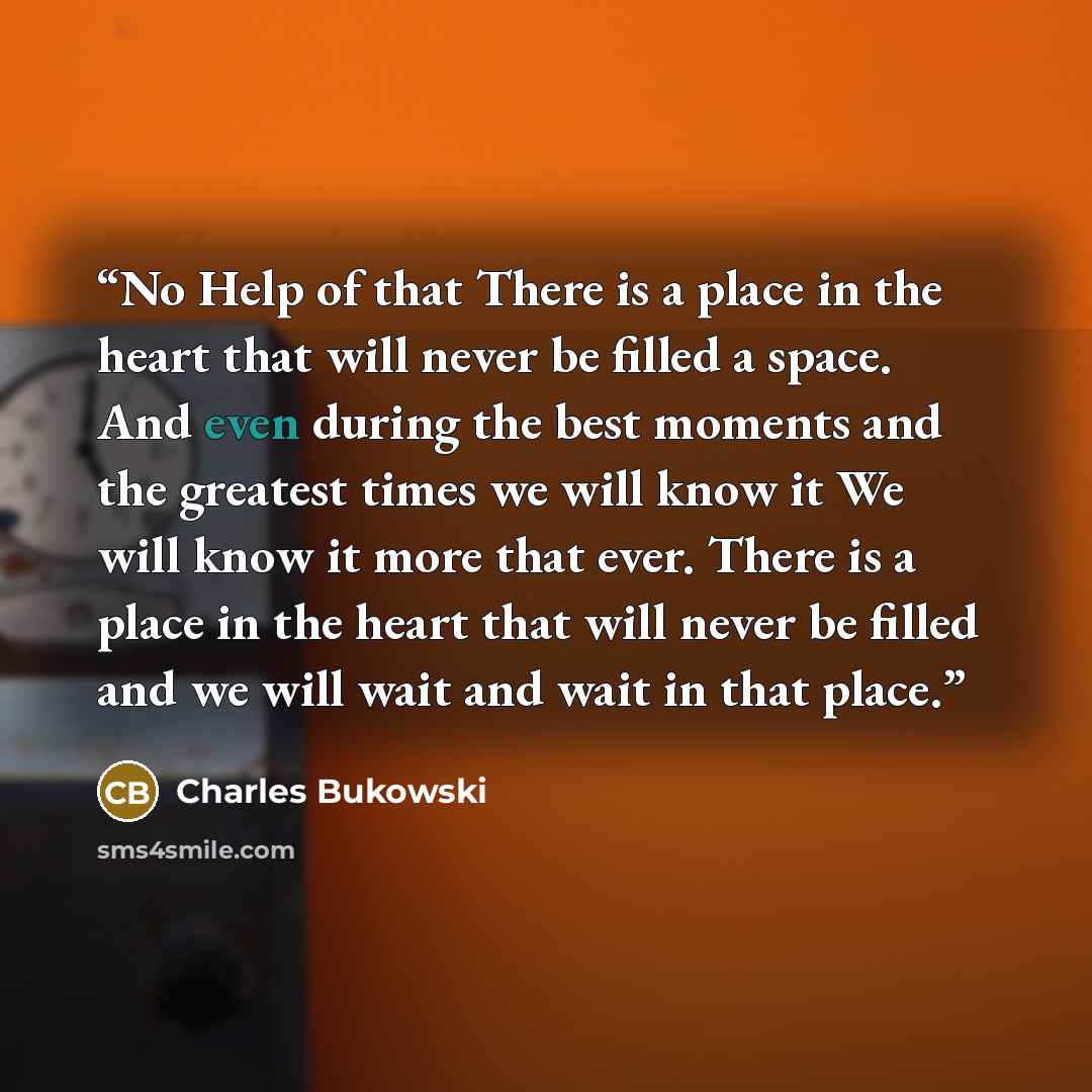 “No Help of that There is a place in the heart that will never be filled a space. And even during the best moments and the greatest times we will know it We will know it more that ever. There is a place in the heart that will never be filled and we will wait and wait in that place.” quote by Charles Bukowski