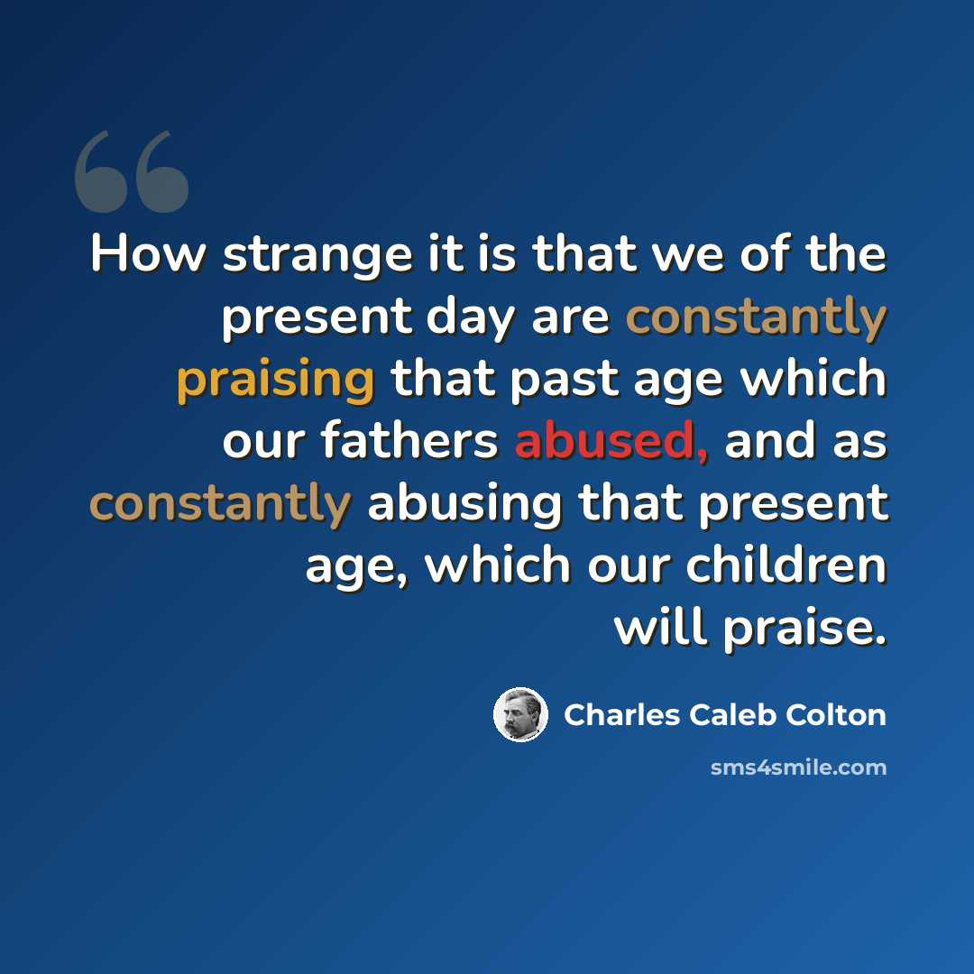 “How strange it is that we of the present day are constantly praising that past age which our fathers abused, and as constantly abusing that present age, which our children will praise.” quote by Charles Caleb Colton