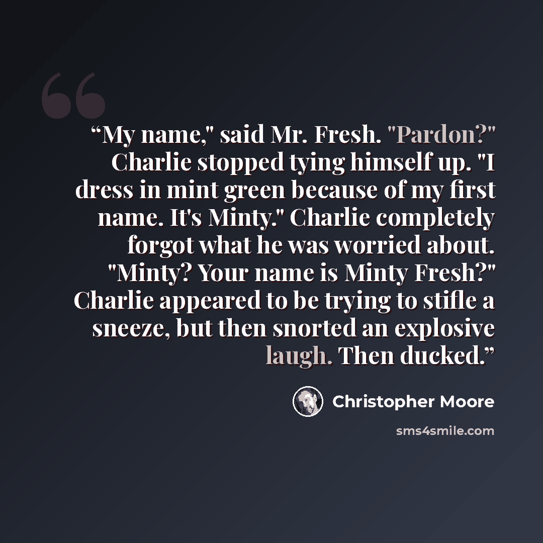 “My name," said Mr. Fresh. "Pardon?" Charlie stopped tying himself up. "I dress in mint green because of my first name. It's Minty." Charlie completely forgot what he was worried about. "Minty? Your name is Minty Fresh?" Charlie appeared to be trying to stifle a sneeze, but then snorted an…” quote by Christopher Moore