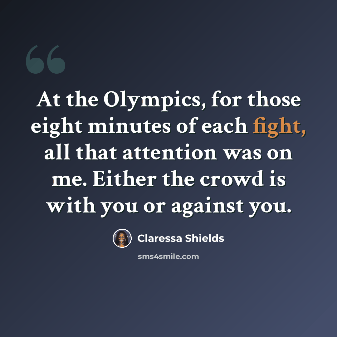 “At the Olympics, for those eight minutes of each fight, all that attention was on me. Either the crowd is with you or against you.” quote by Claressa Shields