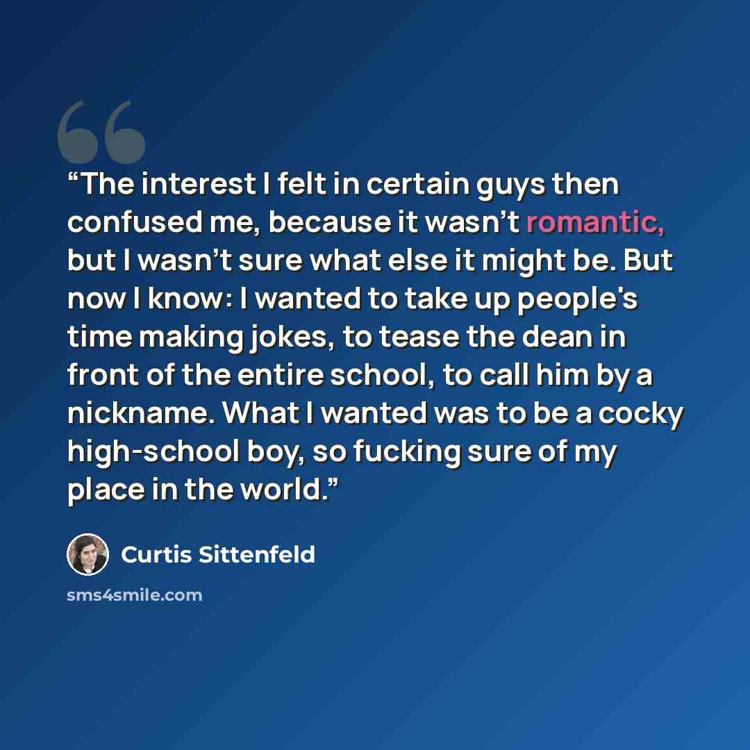 “The interest I felt in certain guys then confused me, because it wasn't romantic, but I wasn't sure what else it might be. But now I know: I wanted to take up people's time making jokes, to tease the dean in front of the entire school, to call him by a nickname. What I wanted was to be a cocky…” quote by Curtis Sittenfeld