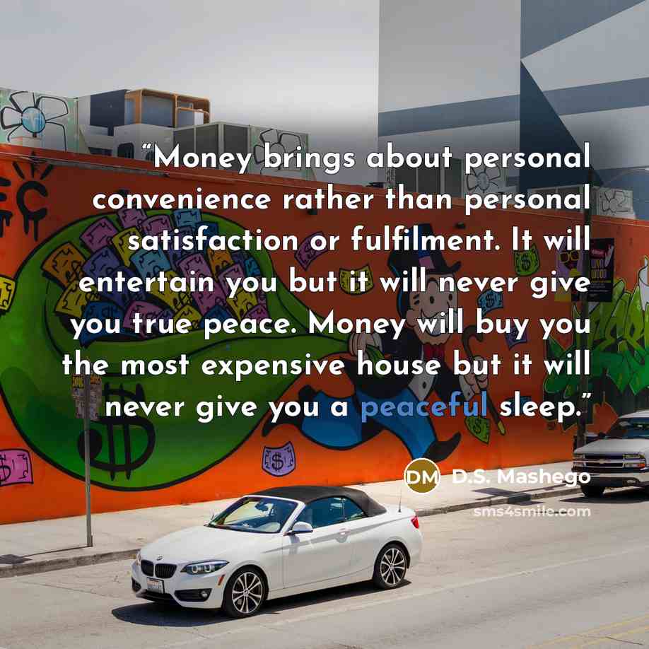 “Money brings about personal convenience rather than personal satisfaction or fulfilment. It will entertain you but it will never give you true peace. Money will buy you the most expensive house but it will never give you a peaceful sleep.” quote by D.S. Mashego