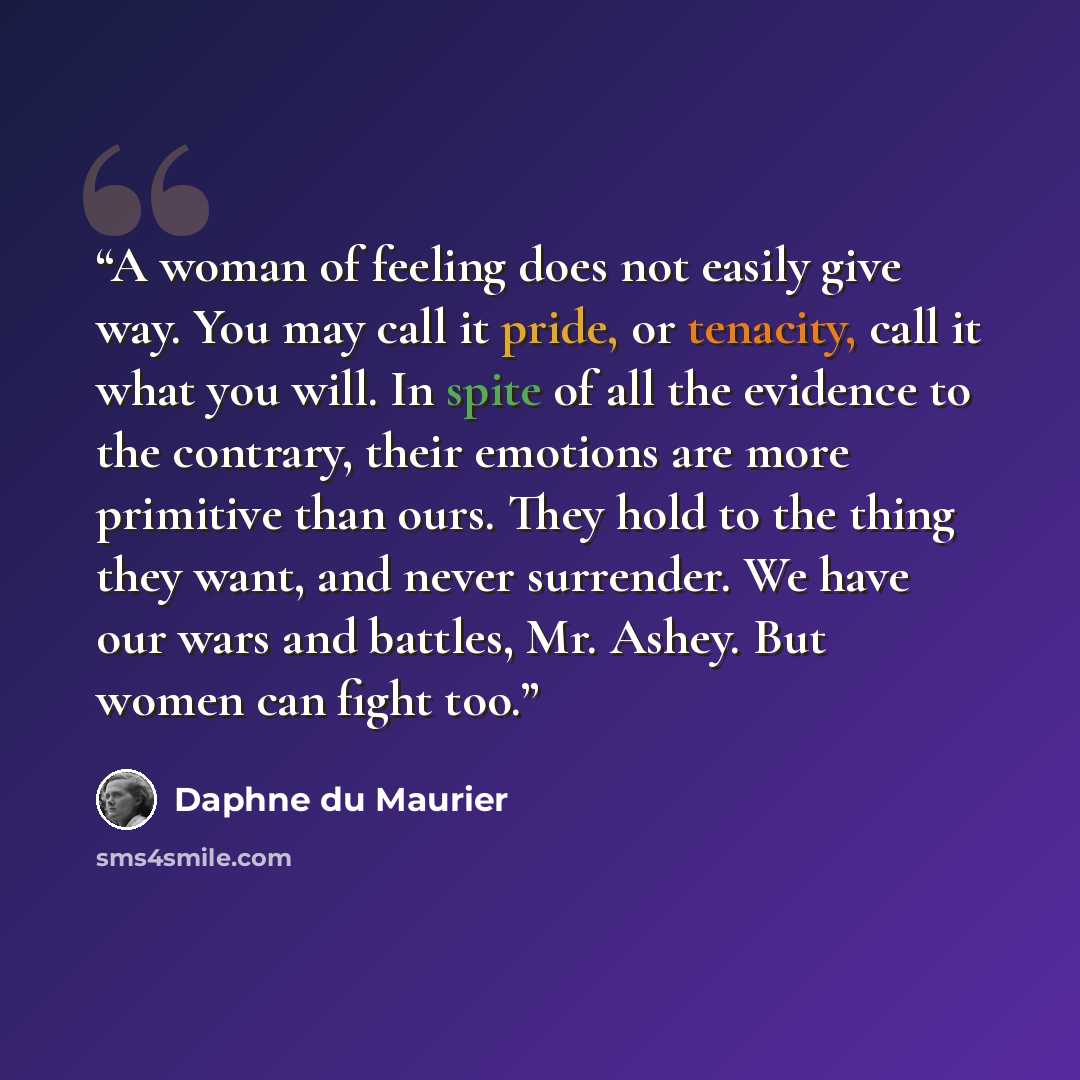 “A woman of feeling does not easily give way. You may call it pride, or tenacity, call it what you will. In spite of all the evidence to the contrary, their emotions are more primitive than ours. They hold to the thing they want, and never surrender. We have our wars and battles, Mr. Ashey. But…” quote by Daphne du Maurier