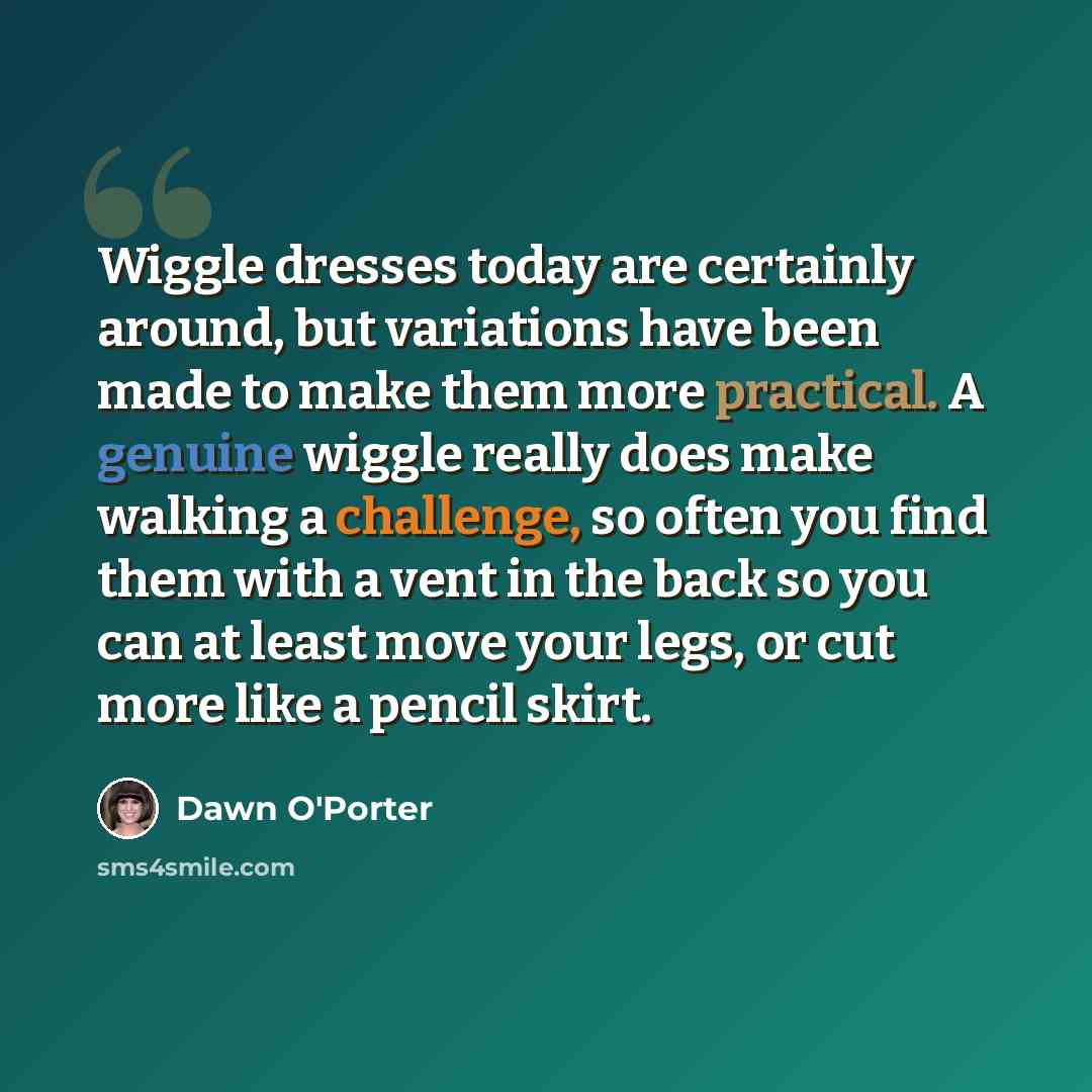 “Wiggle dresses today are certainly around, but variations have been made to make them more practical. A genuine wiggle really does make walking a challenge, so often you find them with a vent in the back so you can at least move your legs, or cut more like a pencil skirt.” quote by Dawn O'Porter
