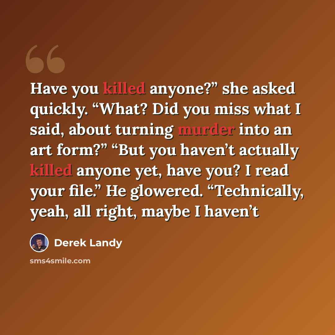“Have you killed anyone?” she asked quickly. “What? Did you miss what I said, about turning murder into an art form?” “But you haven’t actually killed anyone yet, have you? I read your file.” He glowered. “Technically, yeah, all right, maybe I haven’t” quote by Derek Landy
