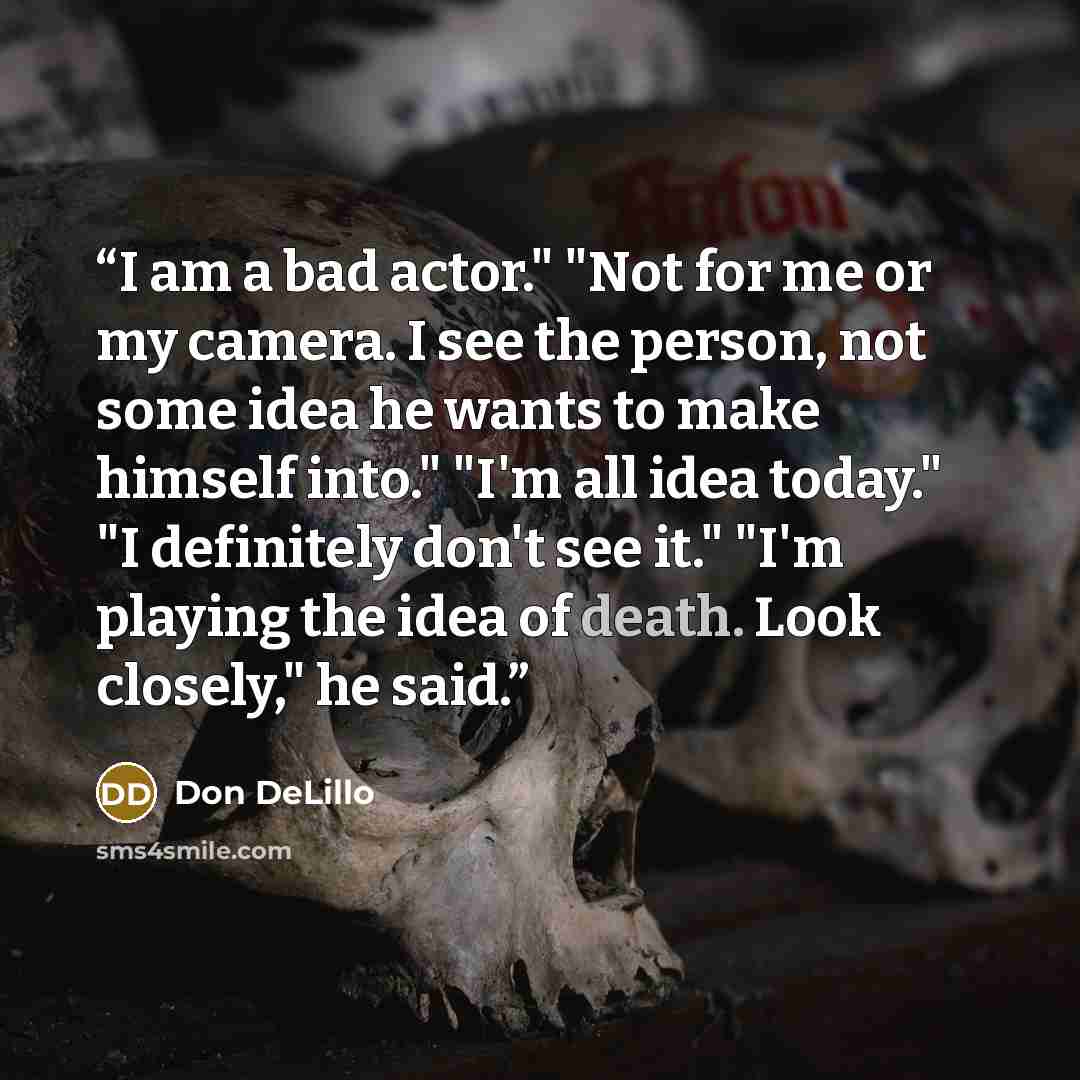 “I am a bad actor." "Not for me or my camera. I see the person, not some idea he wants to make himself into." "I'm all idea today." "I definitely don't see it." "I'm playing the idea of death. Look closely," he said.” quote by Don DeLillo