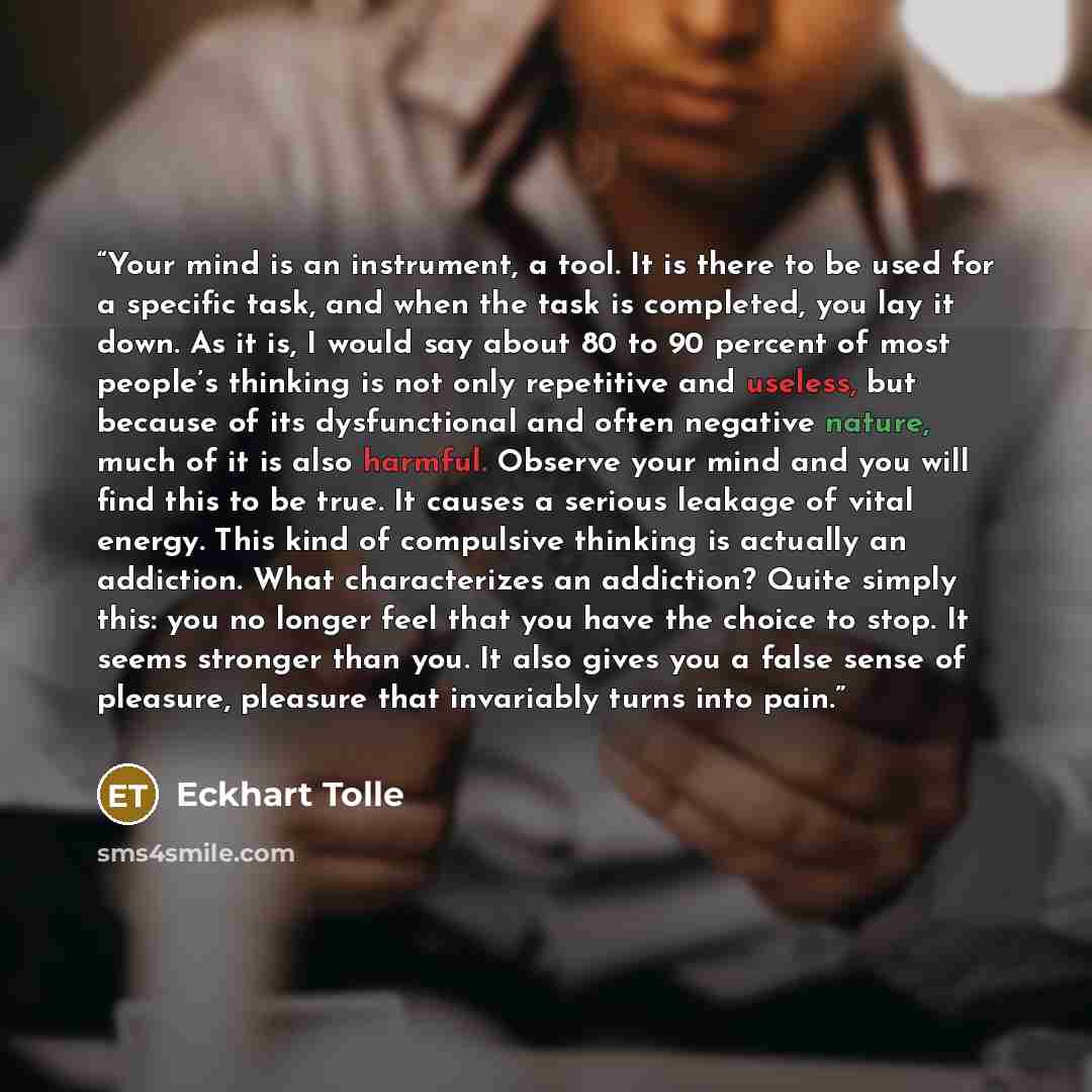 “Your mind is an instrument, a tool. It is there to be used for a specific task, and when the task is completed, you lay it down. As it is, I would say about 80 to 90 percent of most people’s thinking is not only repetitive and useless, but because of its dysfunctional and often negative nature…” quote by Eckhart Tolle
