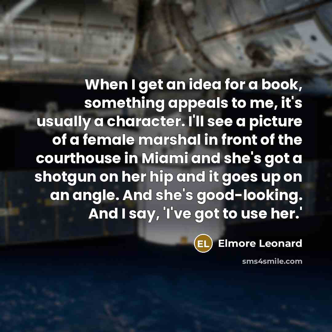 “When I get an idea for a book, something appeals to me, it's usually a character. I'll see a picture of a female marshal in front of the courthouse in Miami and she's got a shotgun on her hip and it goes up on an angle. And she's good-looking. And I say, 'I've got to use her.'” quote by Elmore Leonard