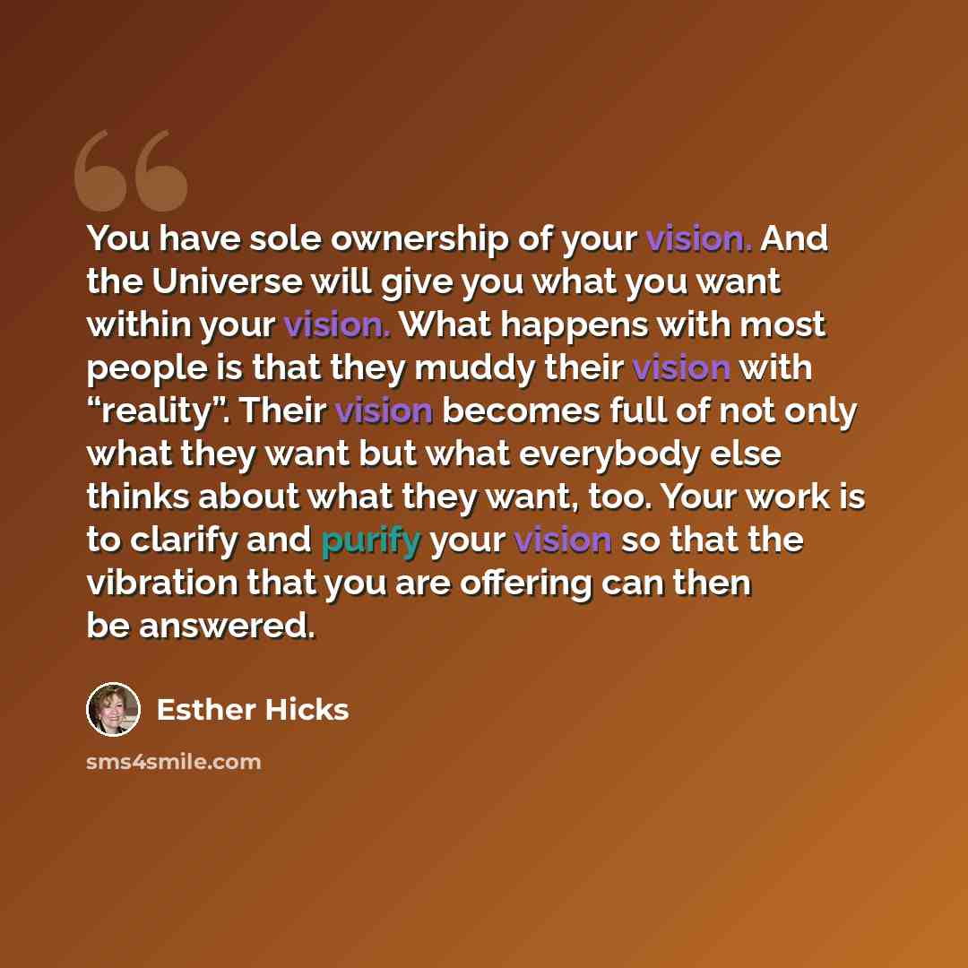 “You have sole ownership of your vision. And the Universe will give you what you want within your vision. What happens with most people is that they muddy their vision with “reality”. Their vision becomes full of not only what they want but what everybody else thinks about what they want, too. Your…” quote by Esther Hicks