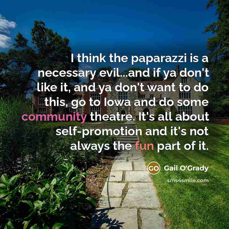 “I think the paparazzi is a necessary evil...and if ya don't like it, and ya don't want to do this, go to Iowa and do some community theatre. It's all about self-promotion and it's not always the fun part of it.” quote by Gail O'Grady
