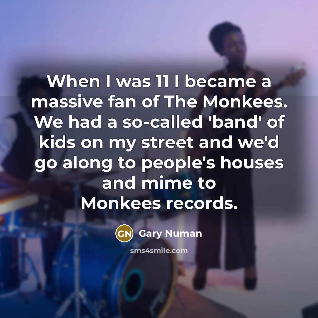 “When I was 11 I became a massive fan of The Monkees. We had a so-called 'band' of kids on my street and we'd go along to people's houses and mime to Monkees records.” quote by Gary Numan