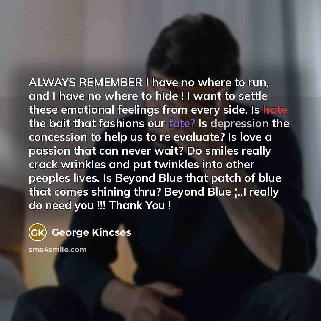 “ALWAYS REMEMBER I have no where to run, and I have no where to hide ! I want to settle these emotional feelings from every side. Is hate the bait that fashions our fate? Is depression the concession to help us to re evaluate? Is love a passion that can never wait? Do smiles really crack wrinkles…” quote by GEORGE KINCSES
