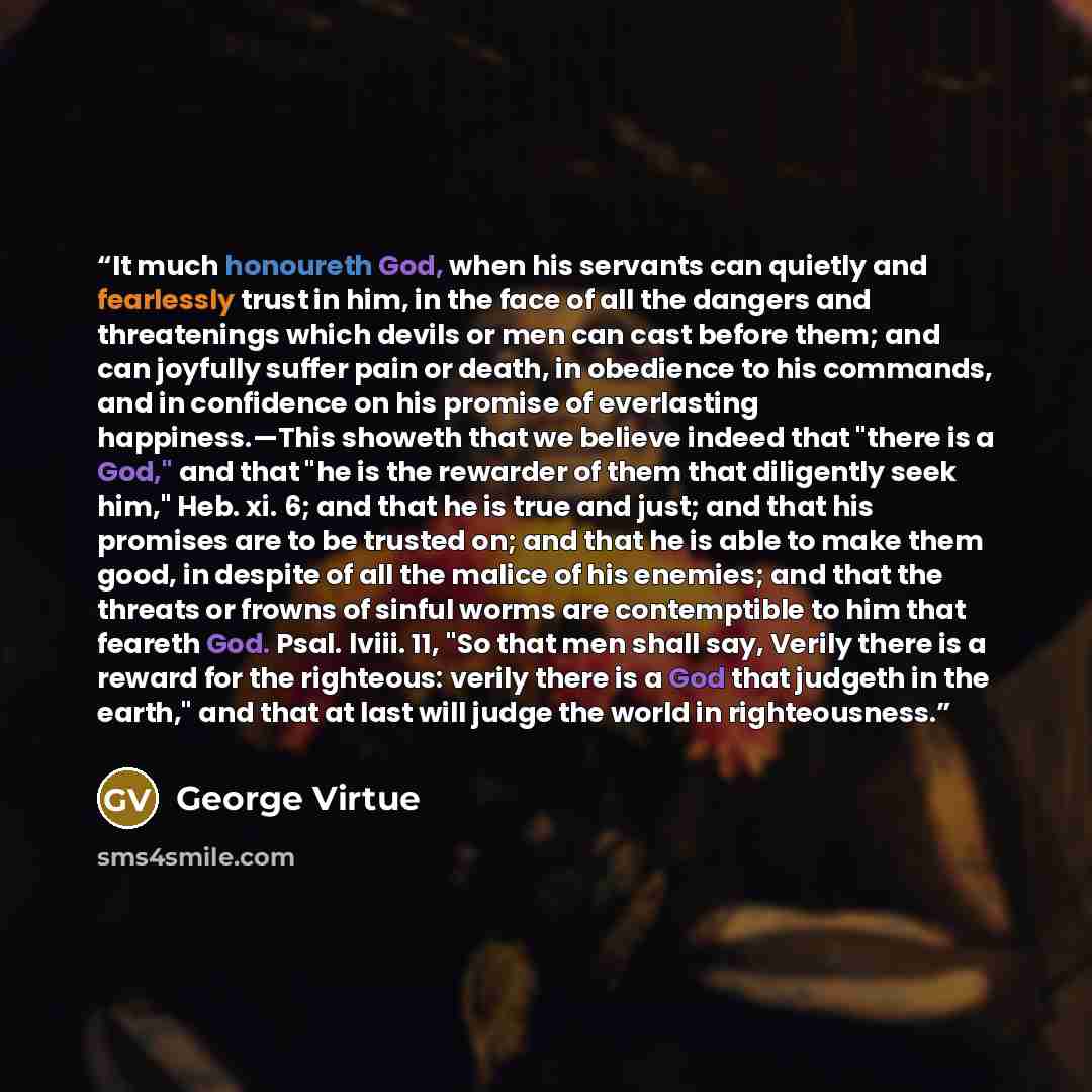 “It much honoureth God, when his servants can quietly and fearlessly trust in him, in the face of all the dangers and threatenings which devils or men can cast before them; and can joyfully suffer pain or death, in obedience to his commands, and in confidence on his promise of everlasting…” quote by George Virtue