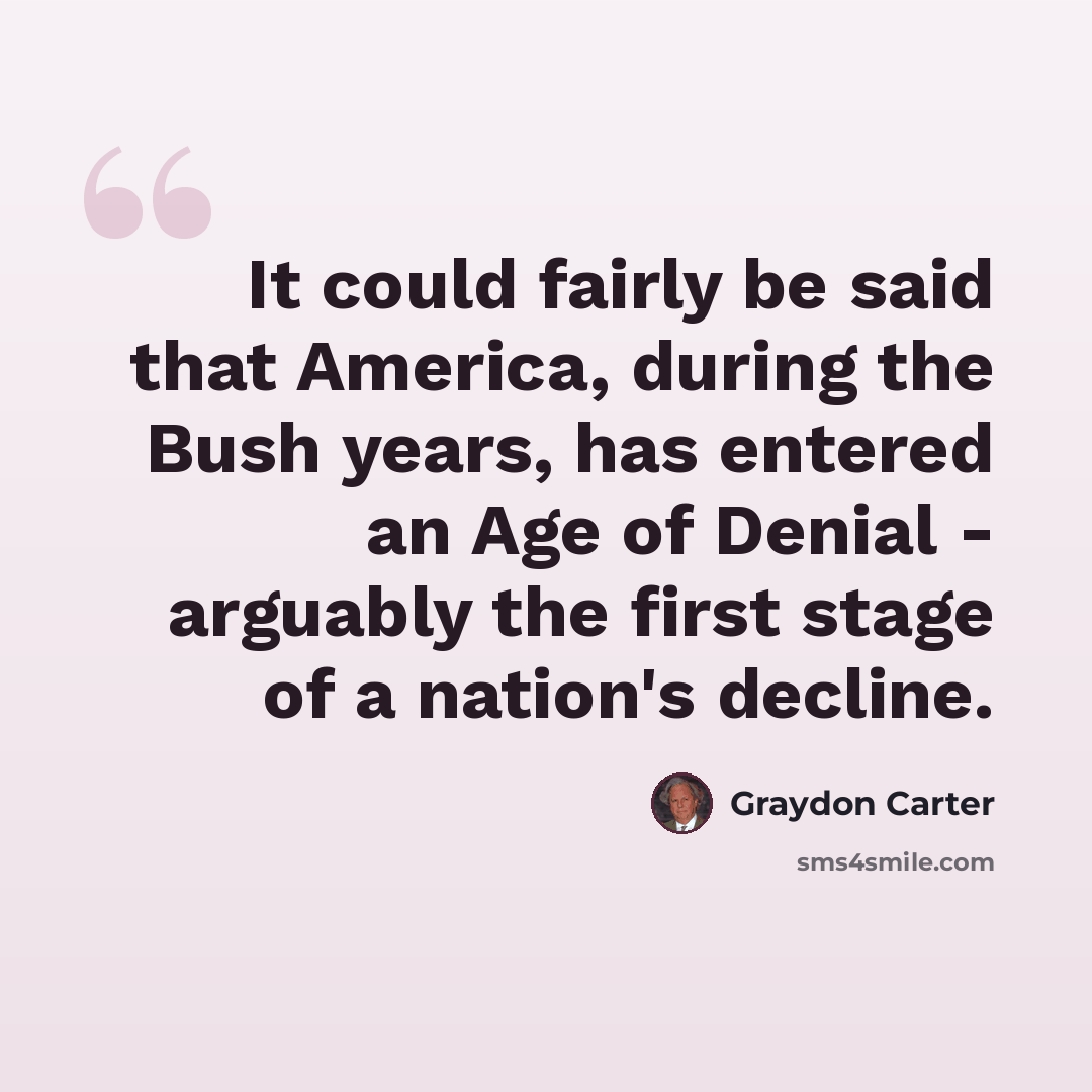 “It could fairly be said that America, during the Bush years, has entered an Age of Denial - arguably the first stage of a nation's decline.” quote by Graydon Carter