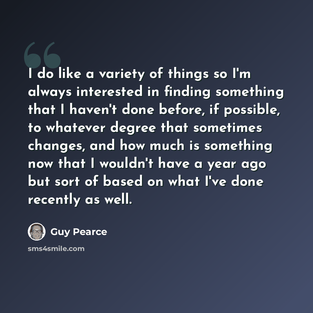 “I do like a variety of things so I'm always interested in finding something that I haven't done before, if possible, to whatever degree that sometimes changes, and how much is something now that I wouldn't have a year ago but sort of based on what I've done recently as well.” quote by Guy Pearce