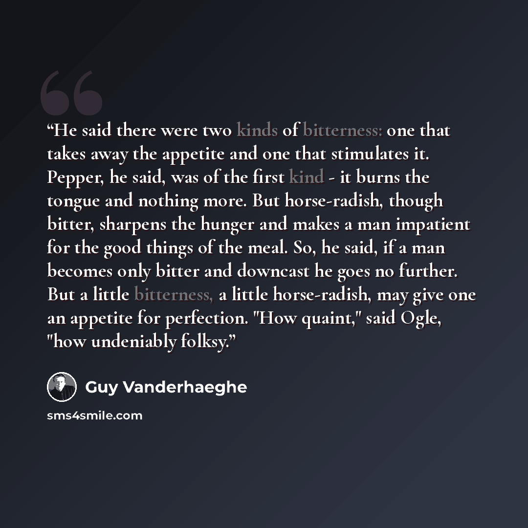 “He said there were two kinds of bitterness: one that takes away the appetite and one that stimulates it. Pepper, he said, was of the first kind - it burns the tongue and nothing more. But horse-radish, though bitter, sharpens the hunger and makes a man impatient for the good things of the meal…” quote by Guy Vanderhaeghe