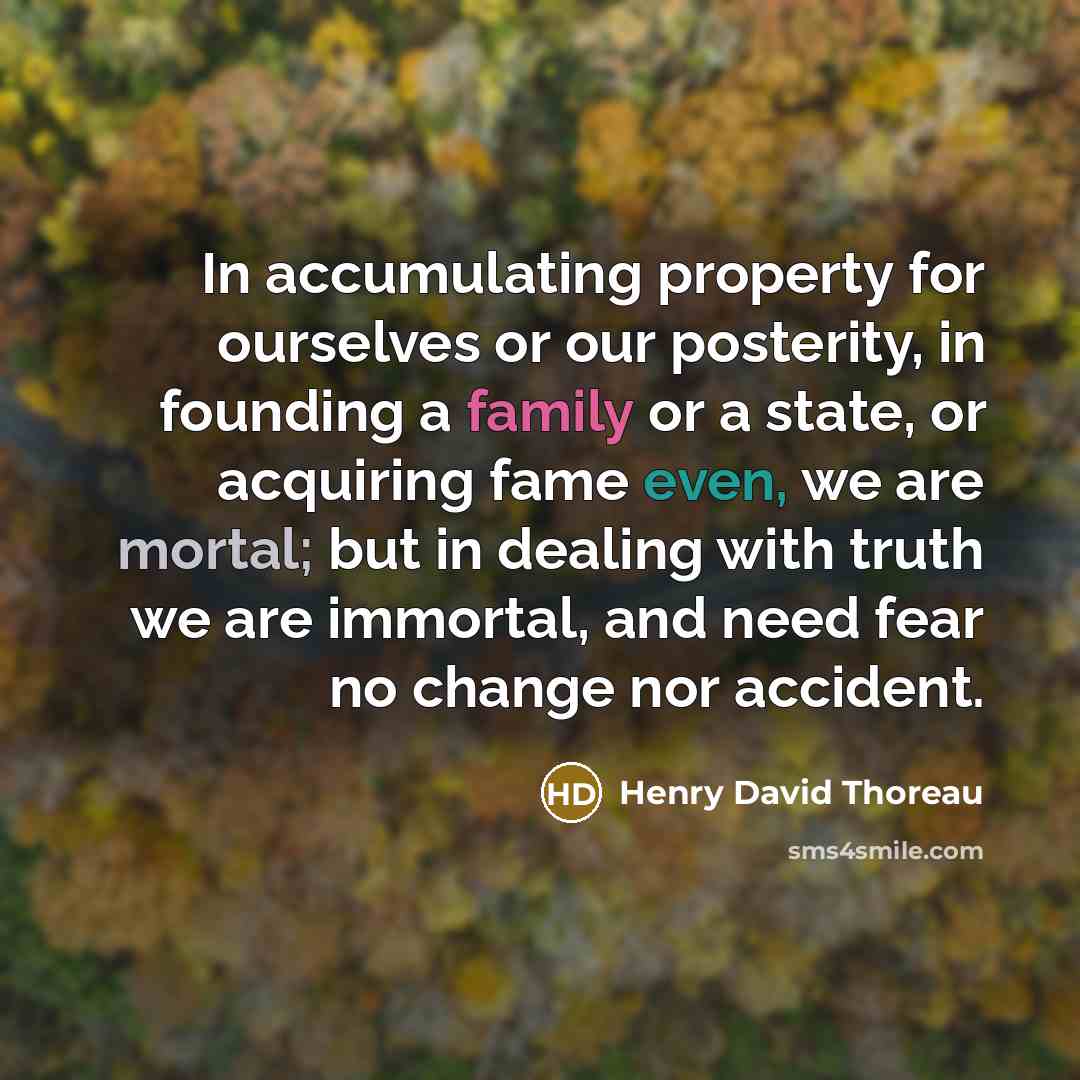 “In accumulating property for ourselves or our posterity, in founding a family or a state, or acquiring fame even, we are mortal; but in dealing with truth we are immortal, and need fear no change nor accident.” quote by Henry David Thoreau