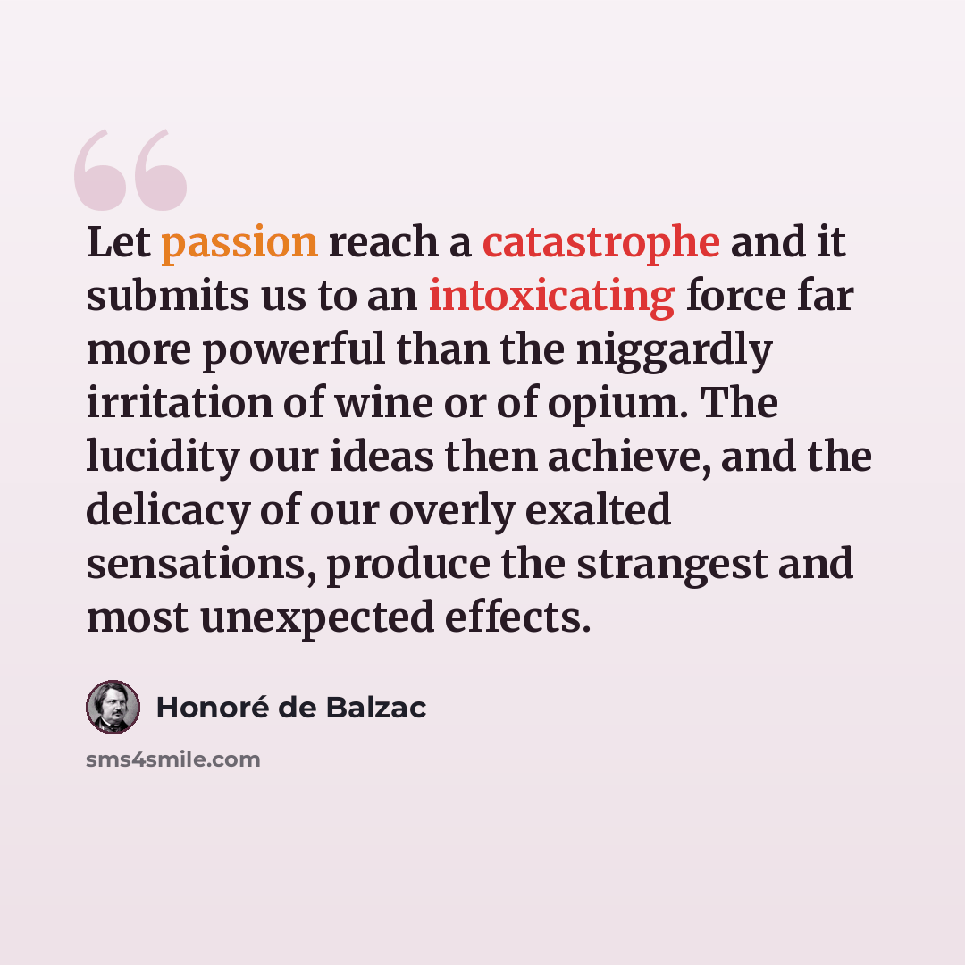 “Let passion reach a catastrophe and it submits us to an intoxicating force far more powerful than the niggardly irritation of wine or of opium. The lucidity our ideas then achieve, and the delicacy of our overly exalted sensations, produce the strangest and most unexpected effects.” quote by Honore de Balzac