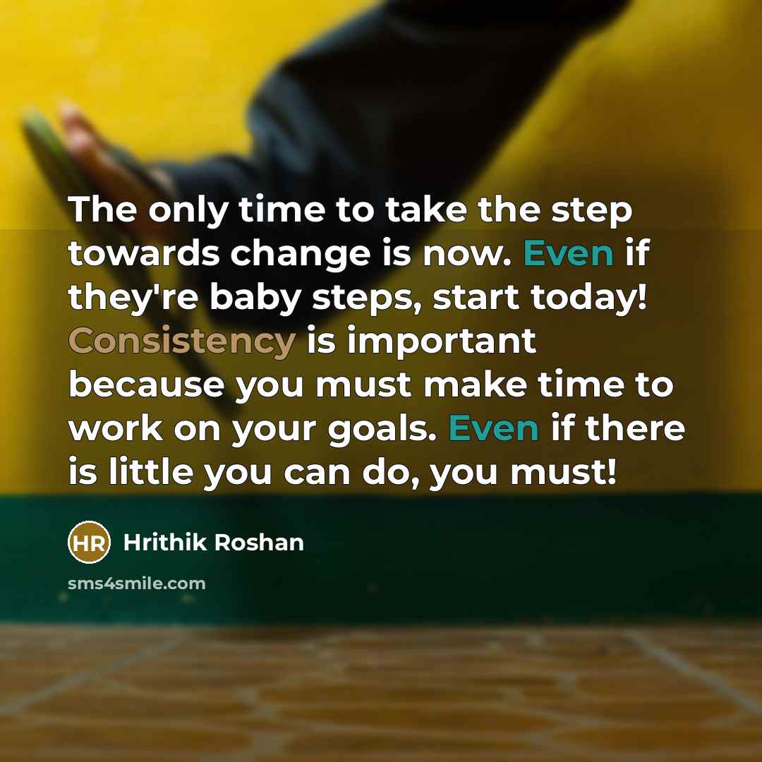 “The only time to take the step towards change is now. Even if they're baby steps, start today! Consistency is important because you must make time to work on your goals. Even if there is little you can do, you must!” quote by Hrithik Roshan