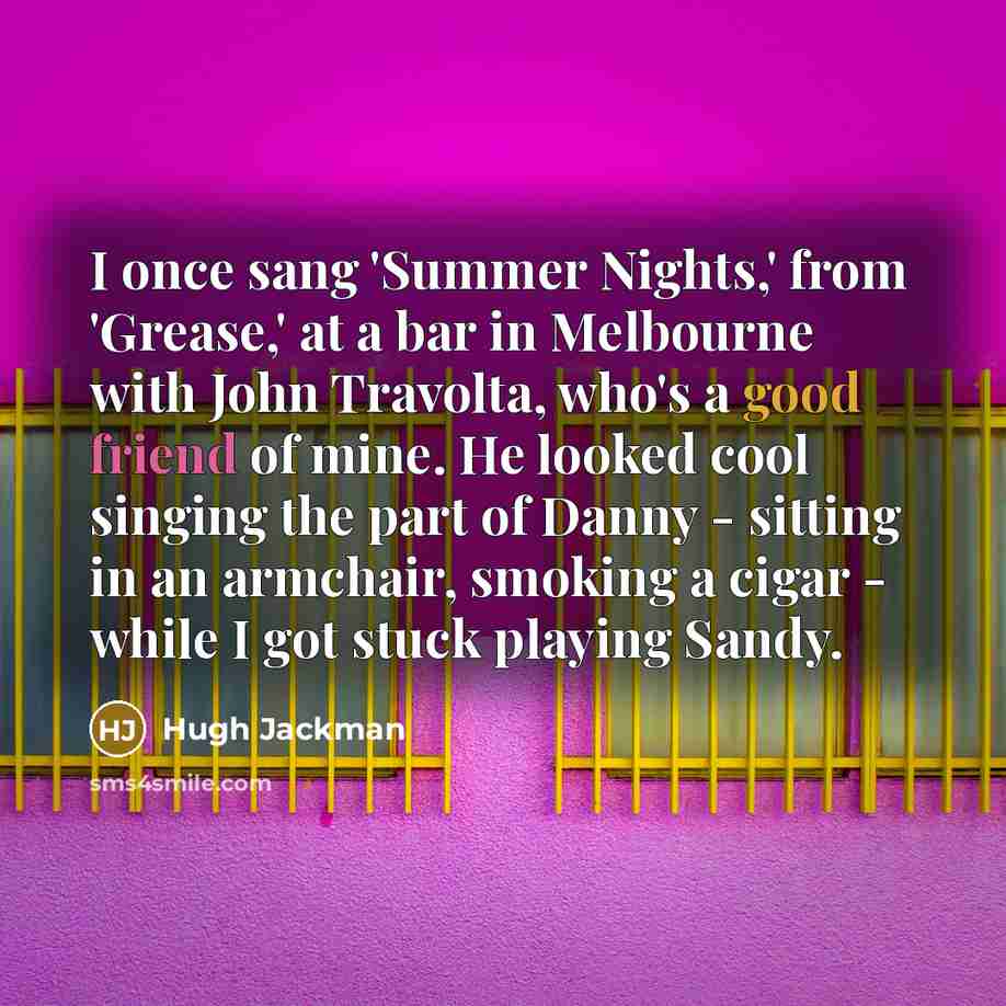 “I once sang 'Summer Nights,' from 'Grease,' at a bar in Melbourne with John Travolta, who's a good friend of mine. He looked cool singing the part of Danny - sitting in an armchair, smoking a cigar - while I got stuck playing Sandy.” quote by Hugh Jackman