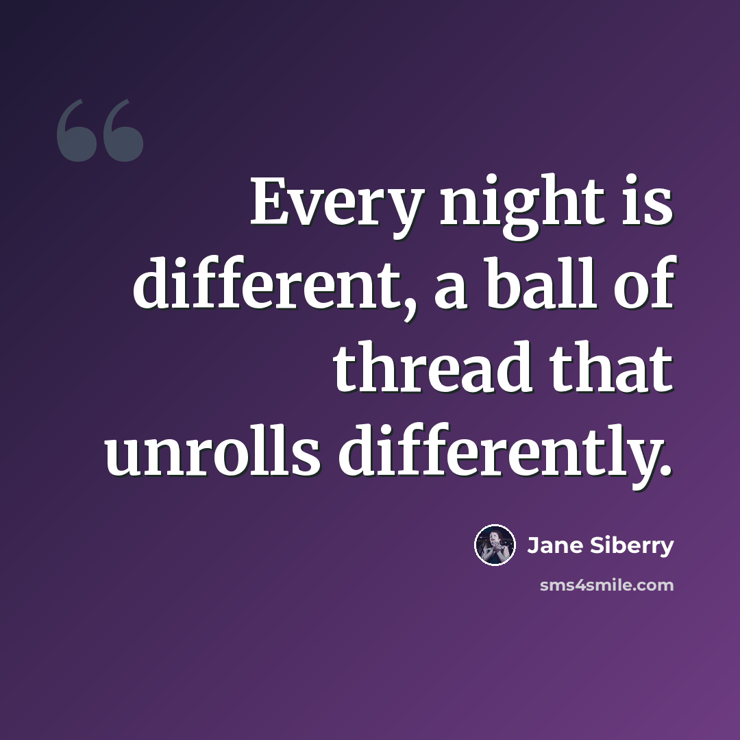 “Every night is different, a ball of thread that unrolls differently.” quote by Jane Siberry