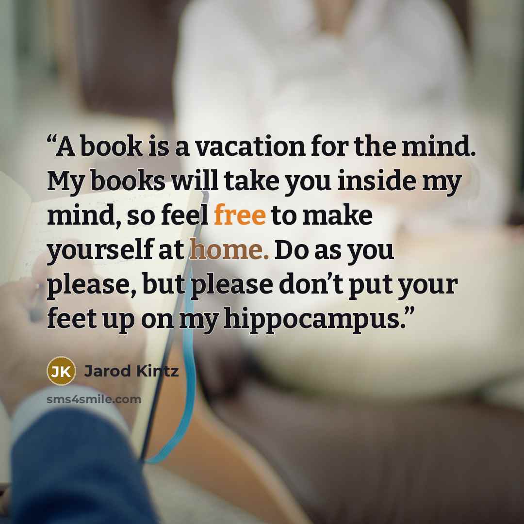 “A book is a vacation for the mind. My books will take you inside my mind, so feel free to make yourself at home. Do as you please, but please don’t put your feet up on my hippocampus.” quote by Jarod Kintz