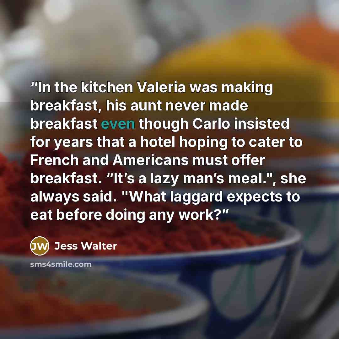 “In the kitchen Valeria was making breakfast, his aunt never made breakfast even though Carlo insisted for years that a hotel hoping to cater to French and Americans must offer breakfast. “It’s a lazy man’s meal.", she always said. "What laggard expects to eat before doing any work?” quote by Jess Walter