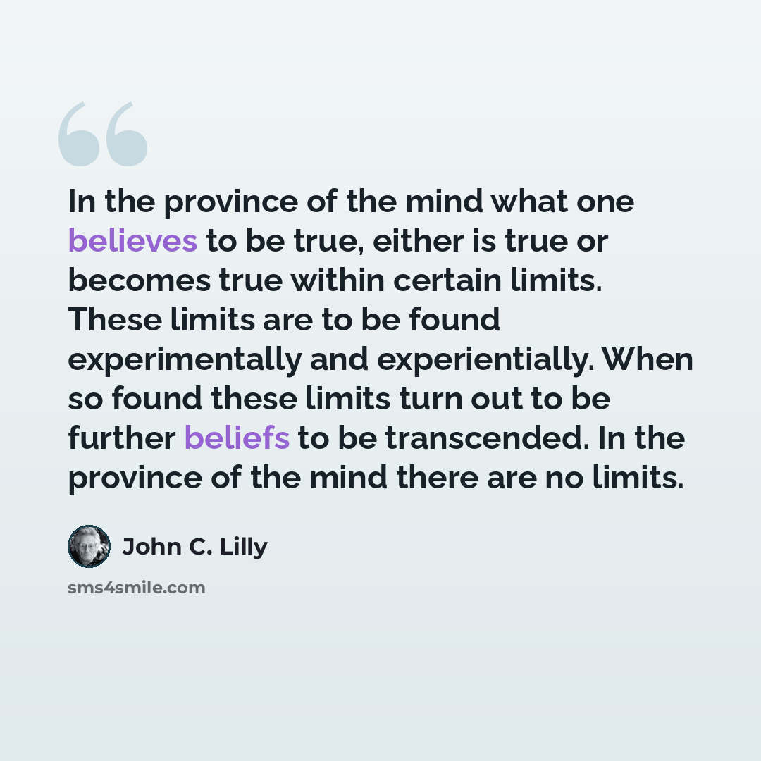“In the province of the mind what one believes to be true, either is true or becomes true within certain limits. These limits are to be found experimentally and experientially. When so found these limits turn out to be further beliefs to be transcended. In the province of the mind there are no…” quote by John C. Lilly
