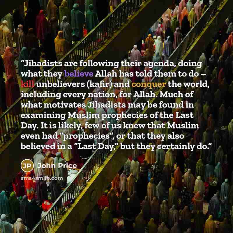 “Jihadists are following their agenda, doing what they believe Allah has told them to do – kill unbelievers (kafir) and conquer the world, including every nation, for Allah. Much of what motivates Jihadists may be found in examining Muslim prophecies of the Last Day. It is likely, few of us knew…” quote by John Price