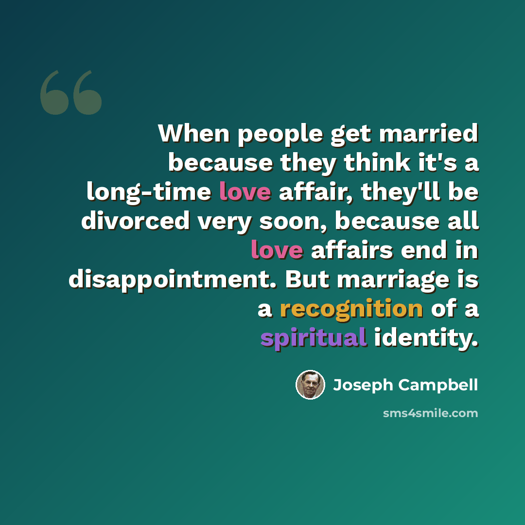 “When people get married because they think it's a long-time love affair, they'll be divorced very soon, because all love affairs end in disappointment. But marriage is a recognition of a spiritual identity.” quote by Joseph Campbell