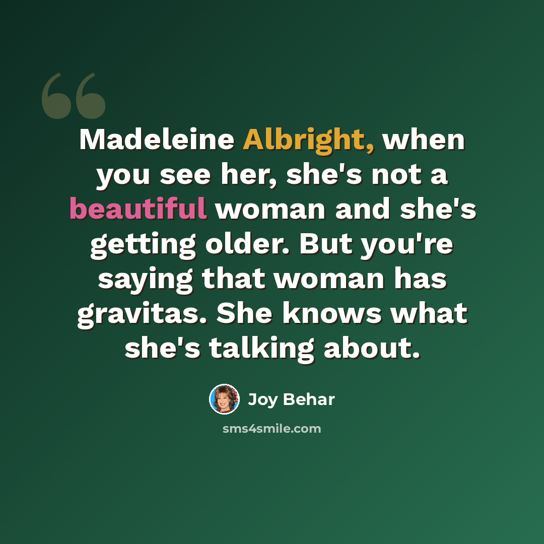 “Madeleine Albright, when you see her, she's not a beautiful woman and she's getting older. But you're saying that woman has gravitas. She knows what she's talking about.” quote by Joy Behar