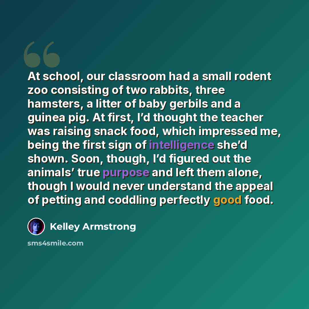 “At school, our classroom had a small rodent zoo consisting of two rabbits, three hamsters, a litter of baby gerbils and a guinea pig. At first, I’d thought the teacher was raising snack food, which impressed me, being the first sign of intelligence she’d shown. Soon, though, I’d figured out the…” quote by Kelley Armstrong