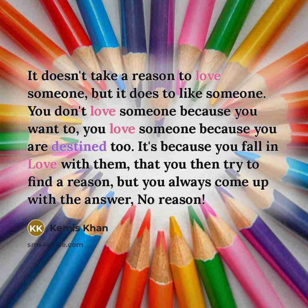 “It doesn't take a reason to love someone, but it does to like someone. You don't love someone because you want to, you love someone because you are destined too. It's because you fall in Love with them, that you then try to find a reason, but you always come up with the answer, No reason!” quote by Kemis Khan