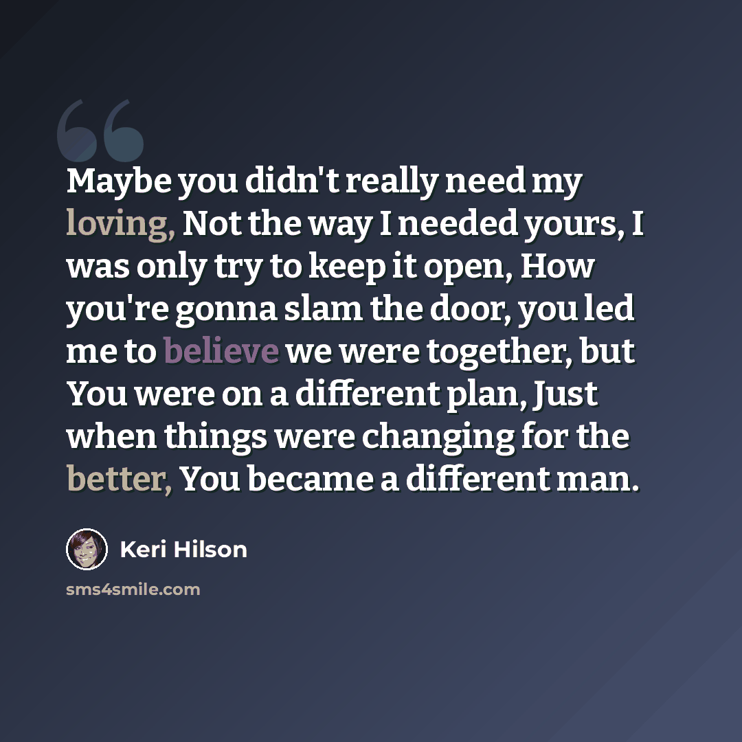 “Maybe you didn't really need my loving, Not the way I needed yours, I was only try to keep it open, How you're gonna slam the door, you led me to believe we were together, but You were on a different plan, Just when things were changing for the better, You became a different man.” quote by Keri Hilson