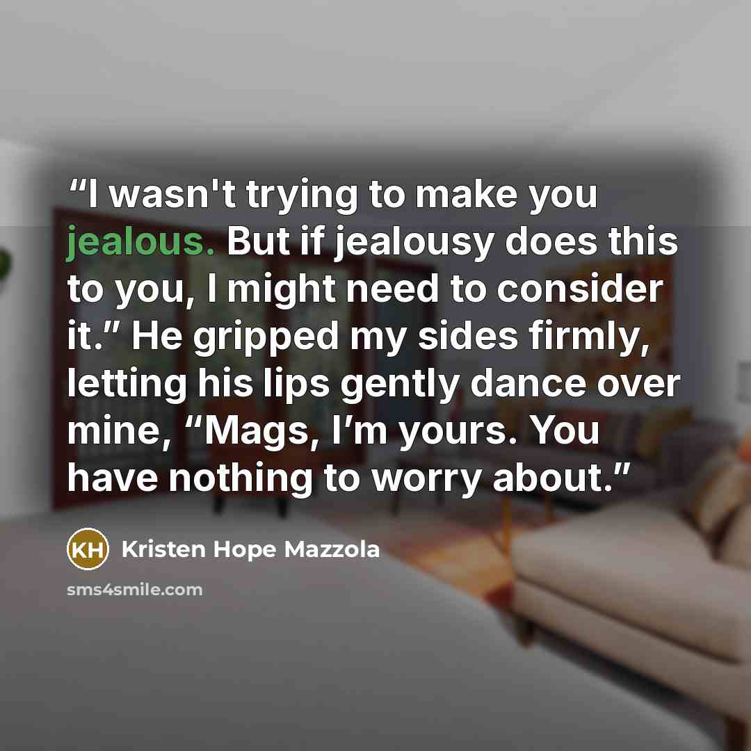 “I wasn't trying to make you jealous. But if jealousy does this to you, I might need to consider it.” He gripped my sides firmly, letting his lips gently dance over mine, “Mags, I’m yours. You have nothing to worry about.” quote by Kristen Hope Mazzola